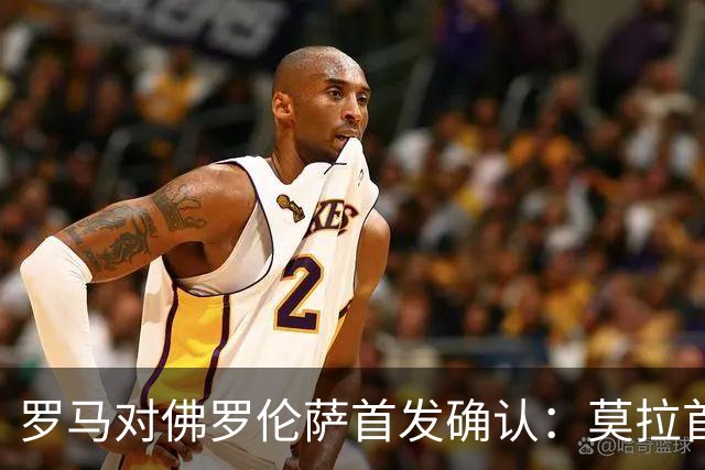 罗马对佛罗伦萨首发确认：莫拉首秀搭档迪巴拉，紫百合5名新援亮相